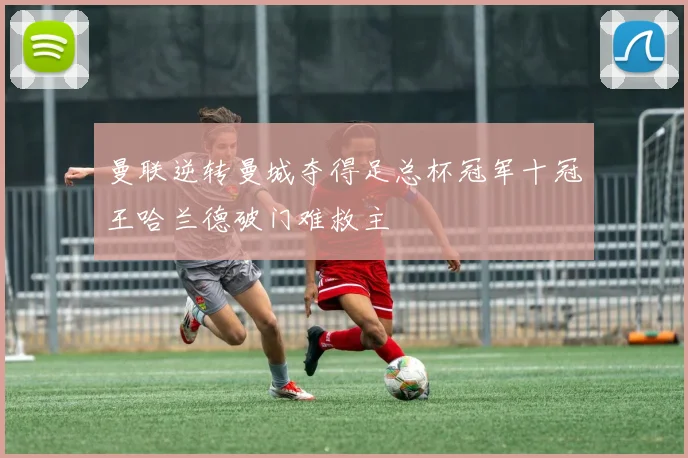 曼联逆转曼城夺得足总杯冠军十冠王哈兰德破门难救主