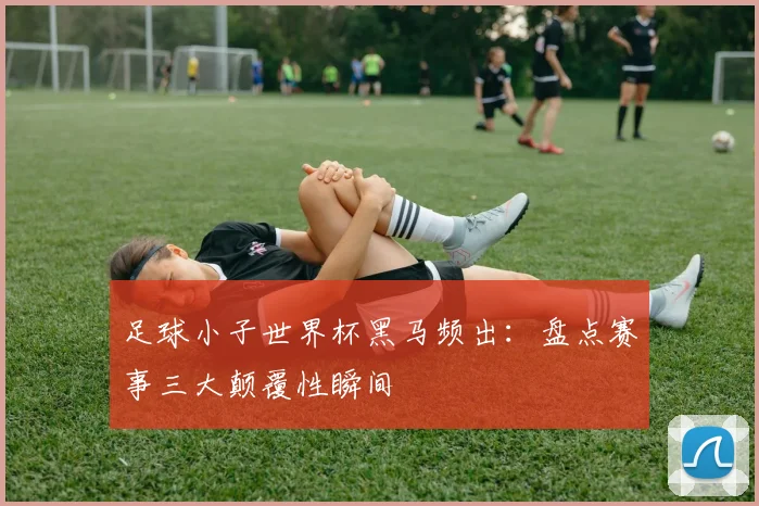 足球小子世界杯黑马频出：盘点赛事三大颠覆性瞬间